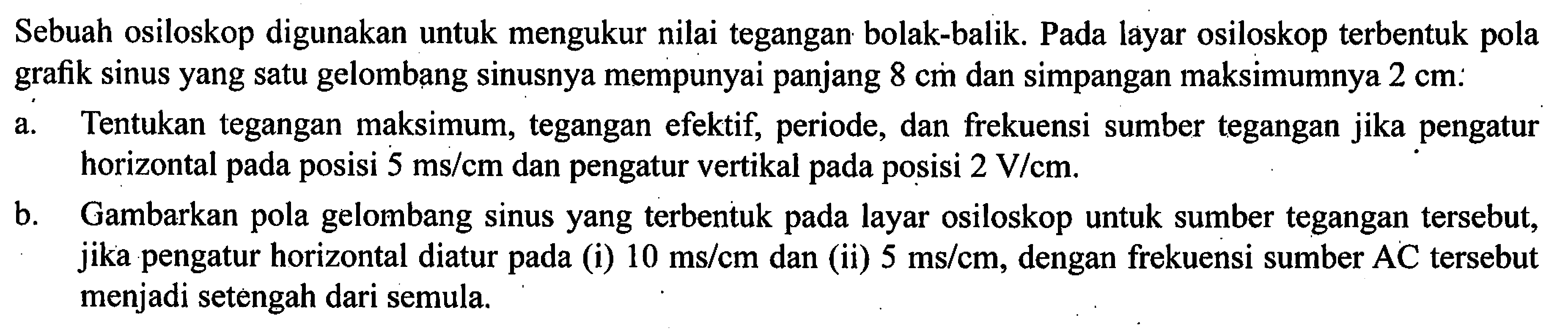 Sebuah osiloskop digunakan untuk mengukur nilai tegangan bolak-balik. Pada layar osiloskop terbentuk pola grafik sinus yang satu gelombang sinusnya mempunyai panjang & cm dan simpangan maksimumnya 2 cm: a. Tentukan tegangan maksimum, tegangan efektif, periode, dan frekuensi sumber tegangan jika pengatur horizontal pada posisi 5 ms/cm dan pengatur vertikal pada posisi 2 V/cm, b. Gambarkan pola gelombang sinus yang terbentuk layar osiloskop untuk sumber tegangan tersebut, jika pengatur horizontal diatur pada (i) 10 ms/cm dan (ii) 5 ms/cm, dengan frekuensi sumber AC tersebut menjadi setengah dari semula.