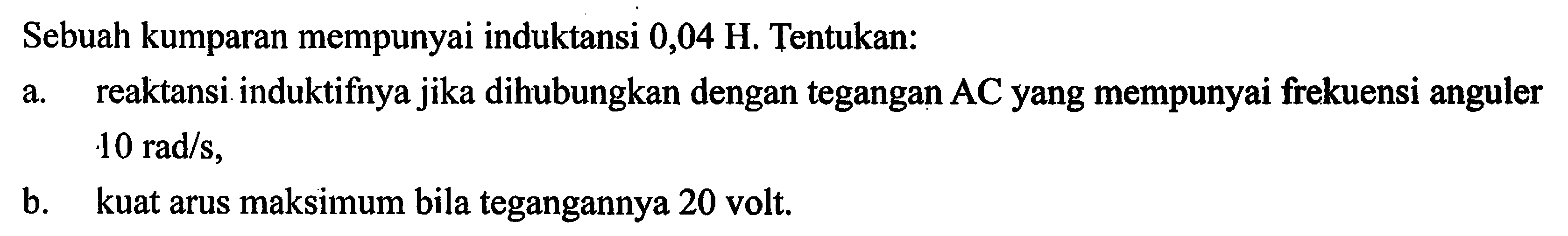 Sebuah kumparan mempunyai induktansi 0,04 H. Tentukan: a. reaktansi induktifnya jika dihubungkan dengan tegangan AC yang mempunyai frekuensi anguler 10 rad/s, b. kuat arus maksimum bila tegangannya 20 volt.