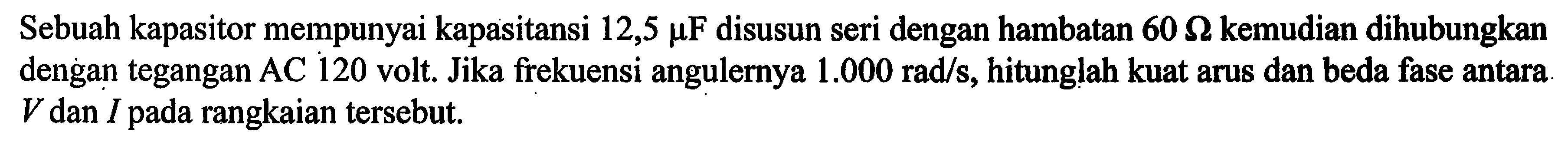 Sebuah kapasitor mempunyai kapasitansi 12,5 muF disusun seri dengan hambatan 60 Ohm kemudian dihubungkan dengan tegangan AC 120 volt. Jika frekuensi angulernya 1.000 rad/s, hitunglah kuat arus dan beda fase antara V dan I pada rangkaian tersebut.