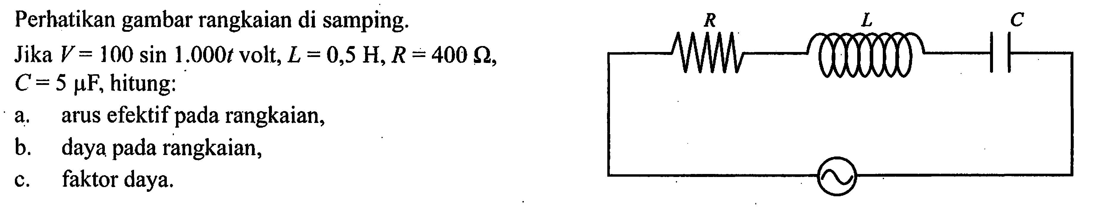 Perhatikan gambar rangkaian di samping.R L C Jika  V=100 sin 1.000t volt,  L=0,5 H, R=400 omega,  C=5 mu F, hitung:a. arus efektif pada rangkaian,b. daya pada rangkaian,c. faktor daya. 