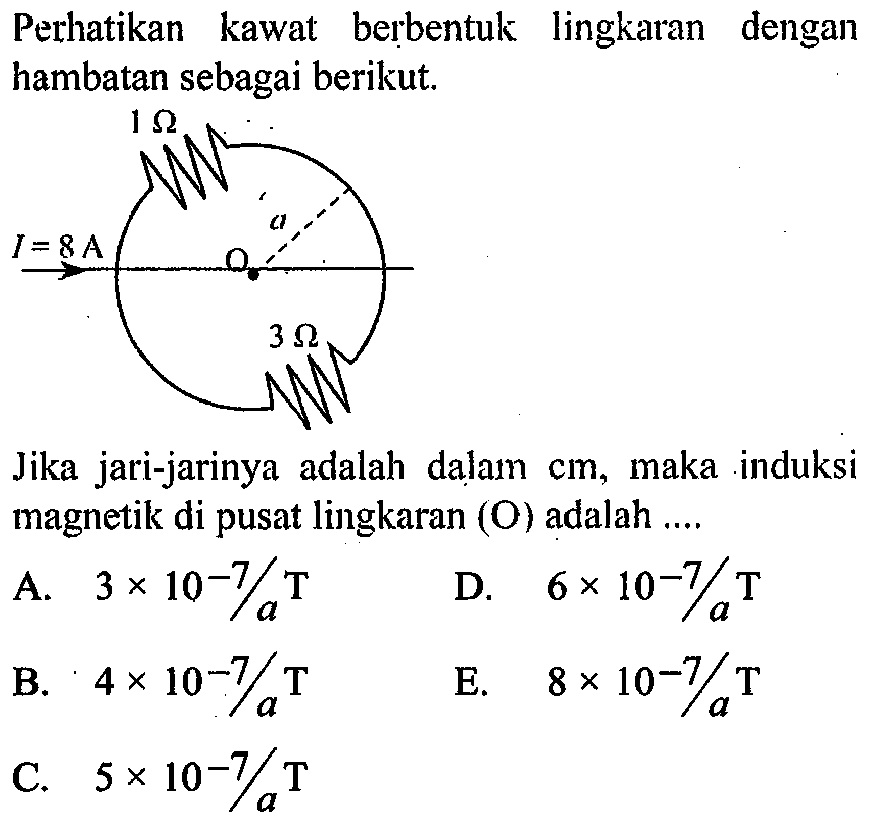 Perhatikan kawat berbentuk lingkaran dengan hambatan sebagai berikut. 
1 Ohm a O I = 8 A 3 Ohm
Jika jari-jarinya adalah dalam cm, maka induksi magnetik di pusat lingkaran (O) adalah 
A. (3 x 10^(-7))/a T 
D. (6 x 10^(-7))/a T 
B. (4 x 10^(-7))/a T 
E. (8 x 10^(-7))/a T 
C. (5 x 10^(-7))/a T 