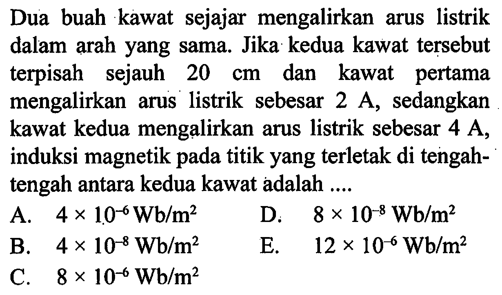 Dua buah kawat sejajar mengalirkan arus listrik dalam arah yang sama. Jika kedua kawat tersebut terpisah sejauh 20 cm dan kawat pertama mengalirkan arus listrik sebesar 2 A sedangkan kawat kedua mengalirkan arus listrik sebesar 4 A, induksi magnetik pada titik yang terletak di tengah- tengah antara kedua kawat adalah ....