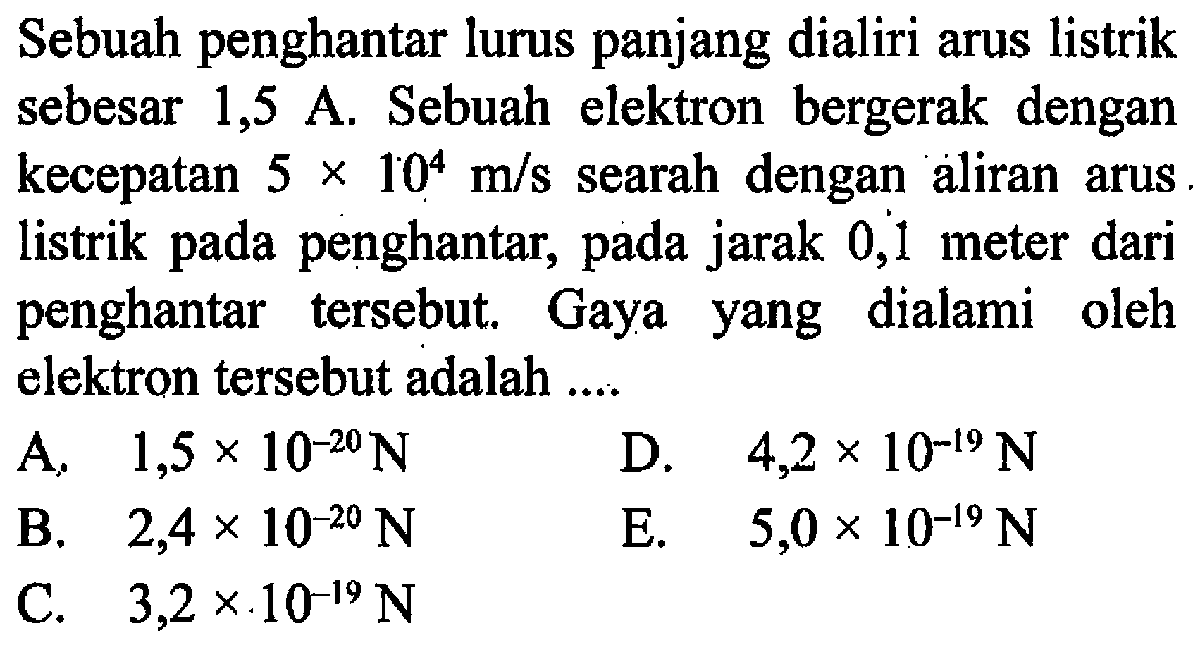 Sebuah penghantar lurus panjang dialiri arus listrik sebesar 1,5 A. Sebuah elektron bergerak dengan kecepatan 5 x 10^4 m/s searah dengan aliran arus listrik pada penghantar, pada jarak 0,1 meter dari penghantar tersebut. Gaya yang dialami oleh elektron tersebut adalah ....