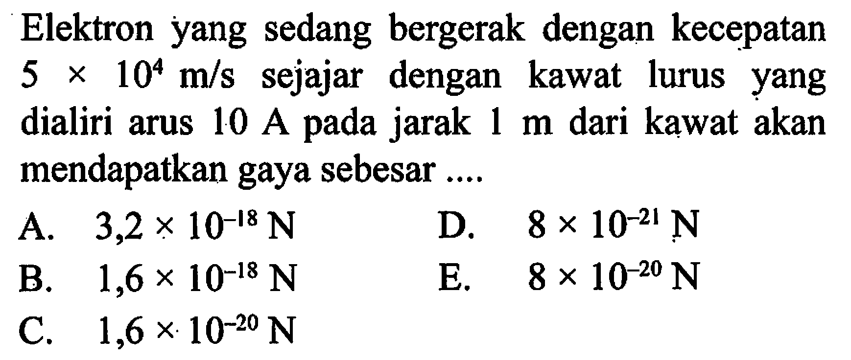 Elektron yang sedang bergerak dengan kecepatan 5 x 10^4 m/s sejajar dengan kawat lurus yang dialiri arus 10 A pada jarak 1 m dari kawat akan mendapatkan gaya sebesar ....