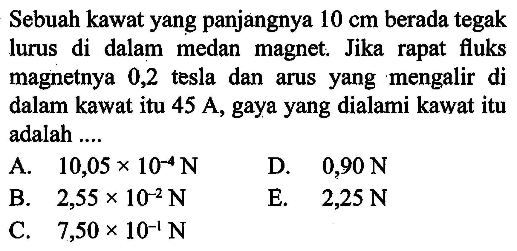 Sebuah kawat yang panjangnya 10 cm berada tegak lurus di dalam medan magnet. Jika rapat fluks magnetnya 0,2 tesla dan arus yang mengalir di dalam kawat itu 45 A, gaya yang dialami kawat itu adalah .....