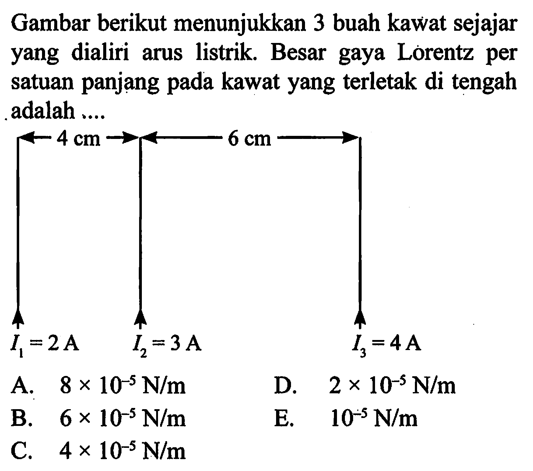 Gambar berikut menunjukkan 3 buah kawat sejajar yang dialiri arus listrik. Besar gaya Lorentz per satuan panjang pada kawat yang terletak di tengah adalah .... 4 cm 6 cm I1=2 A I2=3 A I3=4 A 
A.  8 x 10^(-5) N/m 
D.  2 x 10^(-5) N/m 
B.  6 x 10^(-5) N/m 
E.  10^(-5) N/m 
C.  4 x 10^(-5) N/m 