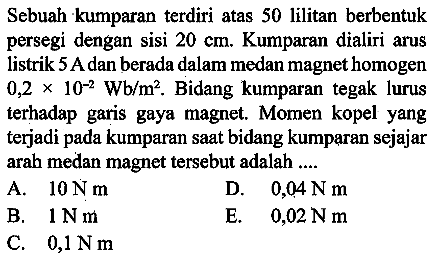 Sebuah kumparan terdiri atas 50 lilitan berbentuk persegi dengan sisi 20 cm. Kumparan dialiri arus listrik 5 A dan berada dalam medan magnet homogen 0,2 x 10^-2 Wb/m^2. Bidang kumparan tegak lurus terhadap garia gaya magnet. Momen kopel yang terjadi pada kumparan daat bidang kumparan sejajar arah medan magnet tersebut adalah ....