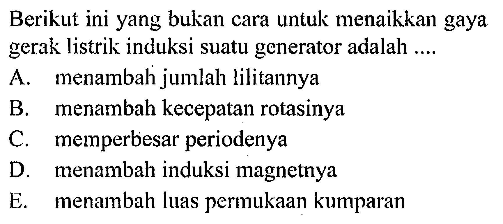 Berikut ini yang bukan cara untuk menaikkan gaya gerak listrik induksi suatu generator adalah .... A. menambah jumlah lilitannya B. menambah kecepatan rotasinya C. memperbesar periodenya D. menambah induksi magnetnya E. menambah luas permukaan kumparan