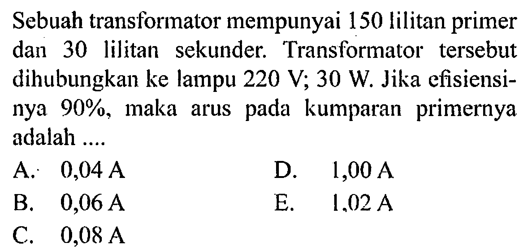 Sebuah transformator mempunyai 150 lilitan primer dan 30 lilitan sekunder. Transformator tersebut dihubungkan ke lampu 220 V; 30 W Jika efisiensi- nya 90%, maka arus pada kumparan primernya adalah