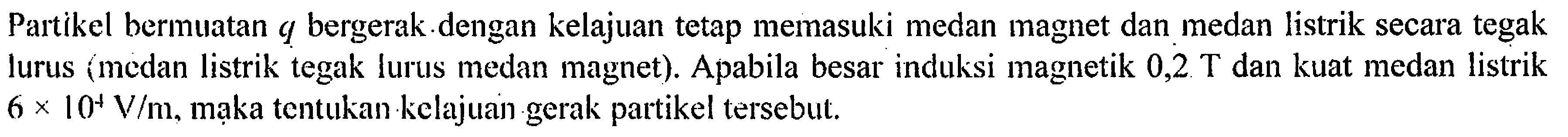 Partikel bermuatan q bergerak.dengan kelajuan tetap memasuki medan magnet dan medan listrik secara tegak lurus (medan listrik tegak lurus medan magnet). Apabila besar induksi magnetik 0,2 T dan kuat medan listrik 6 x 10^4 V/m, maka tentukan kelajuan-gerak partikel tersebut.