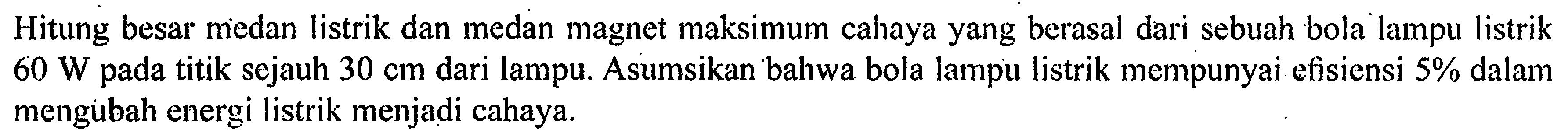 Hitung besar medan listrik dan medan magnet maksimum cahaya yang berasal dari sebuah bola lampu listrik 60 W pada titik sejauh 30 cm dari lampu. Asumsikan bahwa bola lampu listrik mempunyai efisiensi 5% dalam mengubah energi listrik menjadi cahaya.