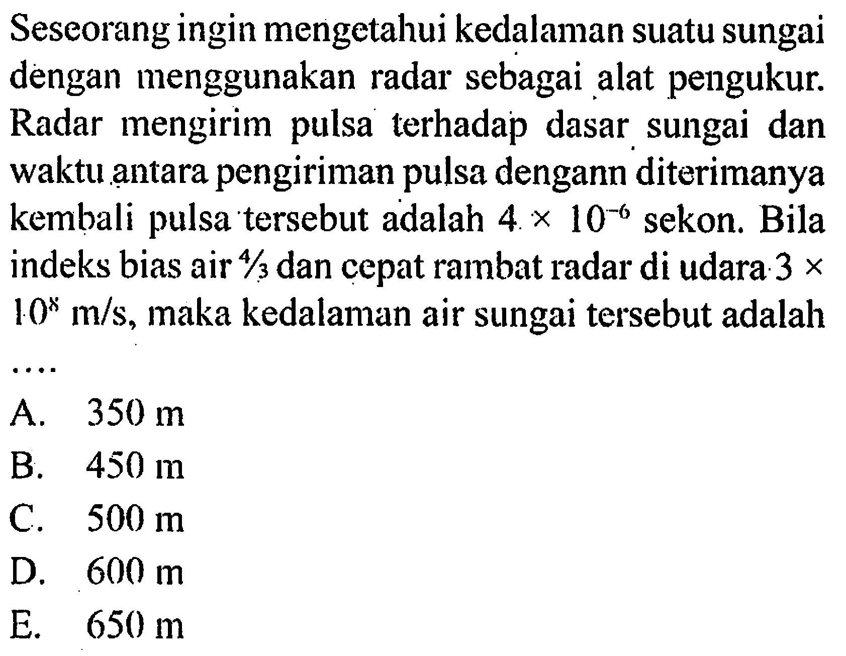 Seseorang ingin mengetahui kedalaman suatu sungai dengan menggunakan radar sebagai alat pengukur. Radar mengirim pulsa terhadap dasar, sungai dan waktu antara pengiriman pulsa dengann diterimanya kembali pulsa tersebut adalah 4 x 10^(-6) sekon. Bila indeks bias air 4/3 dan cepat rambat radar di udara: 3 x 10^8 m/s, maka kedalaman air sungai tersebut adalah ....