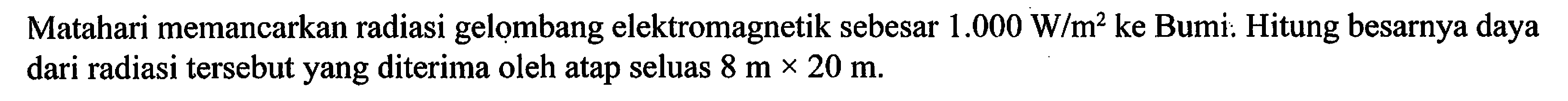 Matahari memancarkan radiasi gelombang elektromagnetik sebesar  1.000 W / m^2  ke Bumi. Hitung besarnya daya dari radiasi tersebut yang diterima oleh atap seluas  8 m x 20 m .