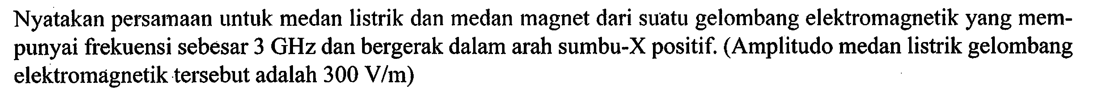 Nyatakan persamaan untuk medan listrik dan medan magnet dari suatu gelombang elektromagnetik yang mem- punyai frekuensi sebesar 3 GHz dan bergerak dalam arah sumbu-X positif. (Amplitudo medan listrik gelombang elektromagnetik tersebut adalah 300 V/m)