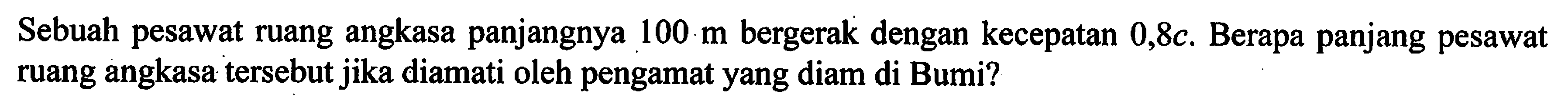 Sebuah pesawat ruang angkasa panjangnya 100 m bergerak dengan kecepatan 0,8 c. Berapa panjang pesawat ruang angkasa tersebut jika diamati oleh pengamat yang diam di Bumi?