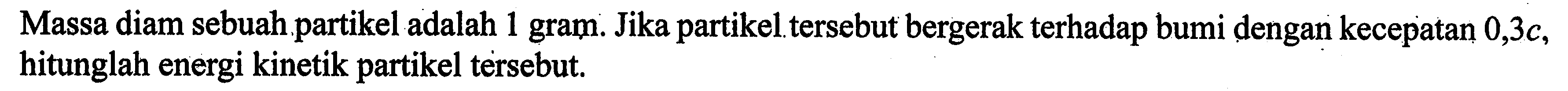 Massa diam sebuah partikel adalah 1 gram. Jika partikeltersebut bergerak terhadap bumi dengan kecepatan 0,3c, hitunglah energi kinetik partikel tersebut.