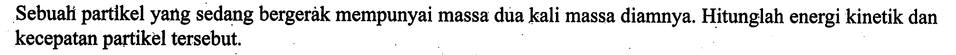 Sebuah partikel yang sedang bergerak mempunyai massa dua kali massa diamnya. Hitunglah energi kinetik dan kecepatan partikel tersebut.