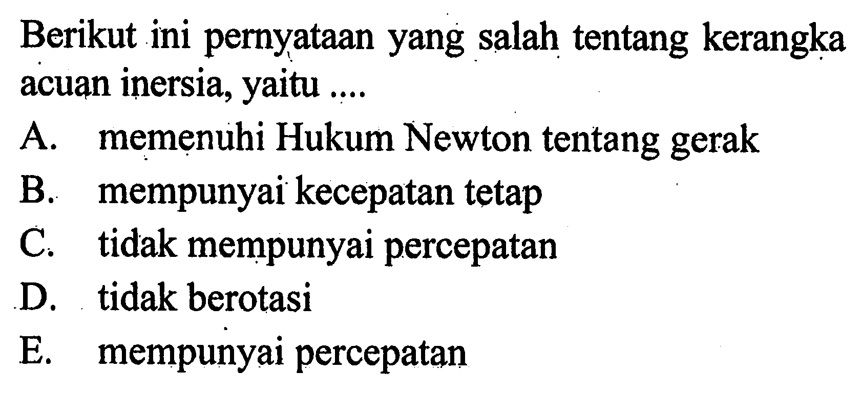 Berikut ini pernyataan yang salah tentang kerangka acuan inersia, yaitu .... A. memenuhi Hukum Newton tentang gerak B. mempunyai kecepatan tetap C. tidak mempunyai percepatan D. tidak berotasi E. mempunyai percepatan