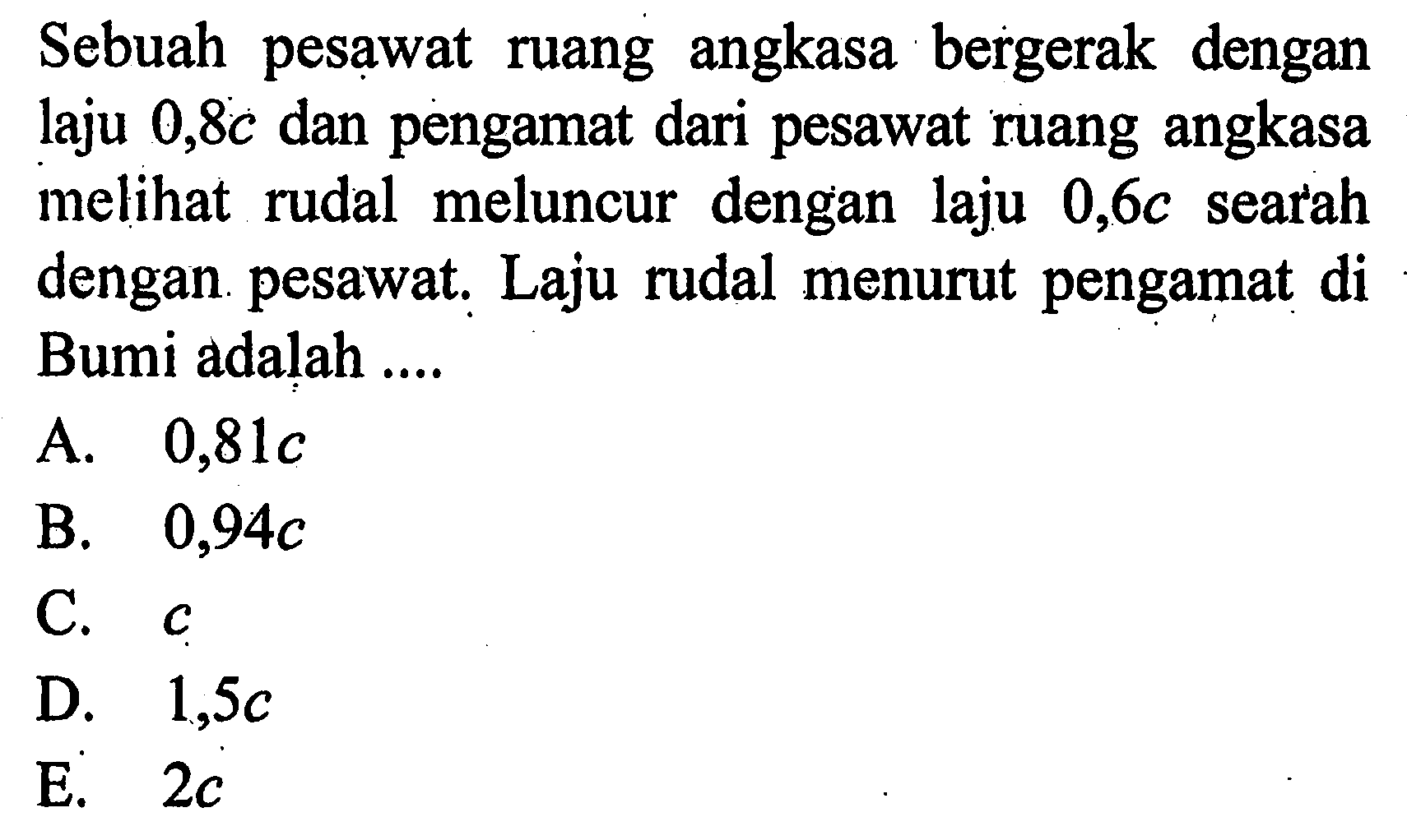 Sebuah pesawat ruang angkasa bergerak dengan laju 0,8c dan pengamat dari pesawat ruang angkasa melihat rudal meluncur dengan laju 0,6c searah dengan pesawat. Laju rudal menurut pengamat di Bumi adalah  ....