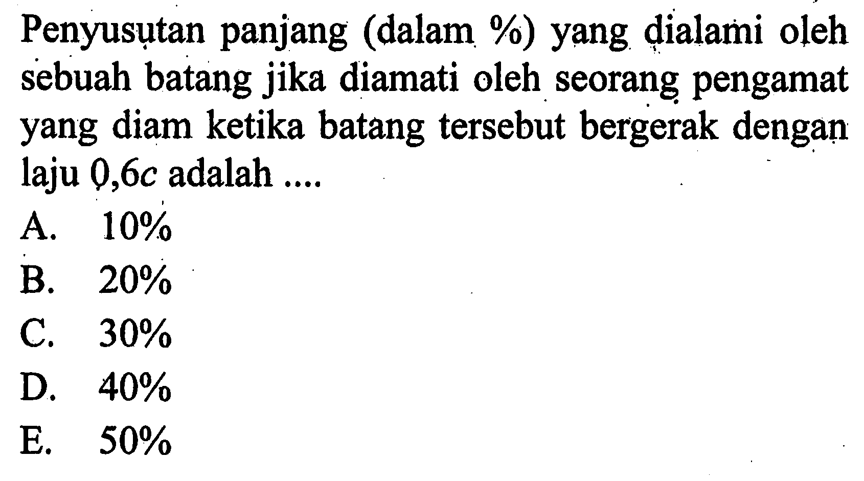 Penyusutan panjang (dalam %) yang dialami oleh sebuah batang jika diamati oleh seorang pengamat yang diam ketika batang tersebut bergerak dengan laju 0,6c adalah ....