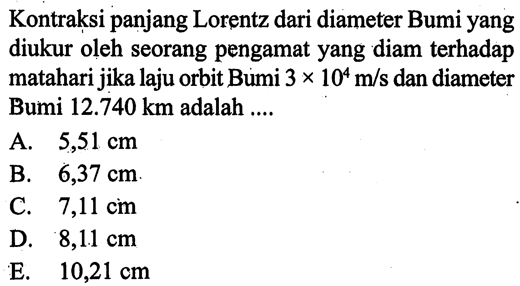 Kontraksi panjang Lorentz dari diameter Bumi yang diukur oleh seorang pengamat yang diam terhadap matahari jika laju orbit Bumi 3 x 10^4 m/s dan diameter Bumi 12.740 km adalah ....