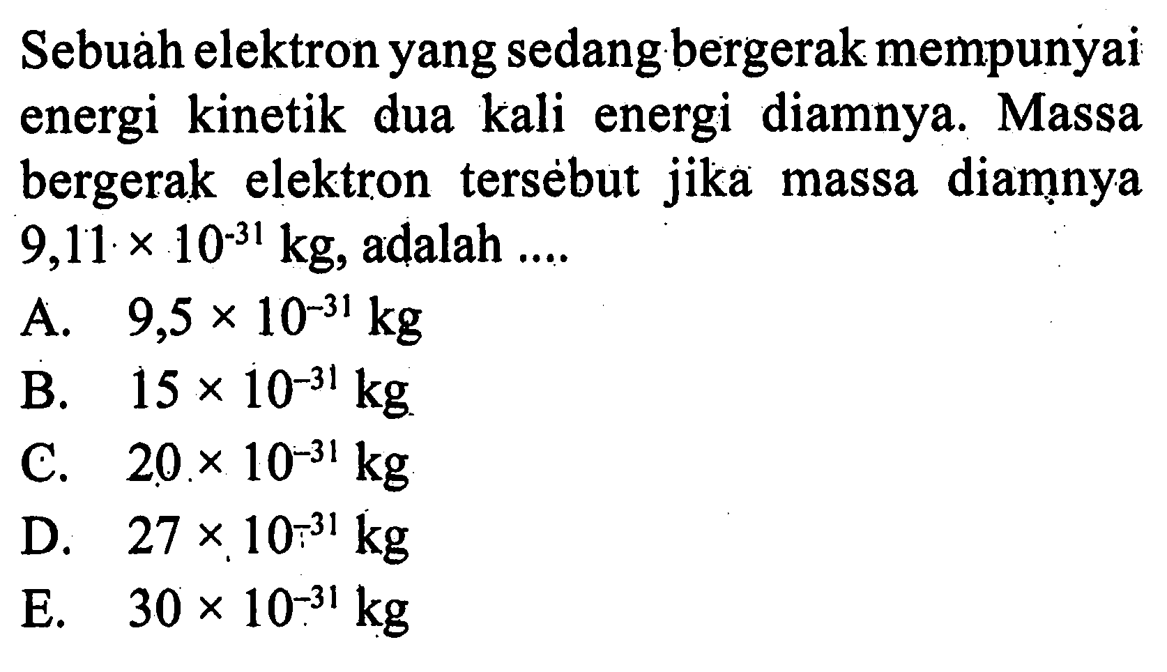 Sebuah elektron yang sedang bergerak mempunyai energi kinetik dua kali energi diamnya. Massa bergerak elektron tersebut jika massa diamnya 9,11 x 10^(-31) kg, adalah ....