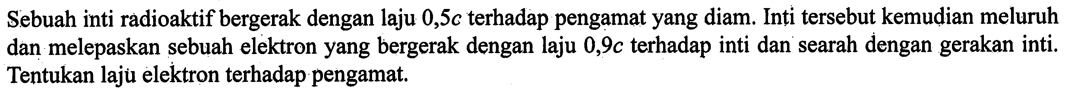 Sebuah inti radioaktif bergerak dengan laju 0,5 c terhadap pengamat yang diam. Inti tersebut kemudian meluruh dan melepaskan sebuah elektron yang bergerak dengan laju 0,9 c terhadap inti dan searah dengan gerakan inti. Tentukan laju elektron terhadap pengamat.