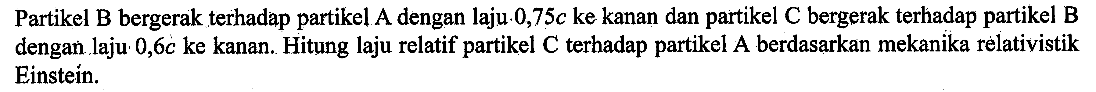 Partikel B bergerak terhadap partikel A dengan laju 0,75c ke kanan dan partikel C bergerak terhadap partikel B dengan laju 0,6c ke kanan. Hitung laju relatif partikel C terhadap partikel A berdasarkan mekanika relativistik Einstein.