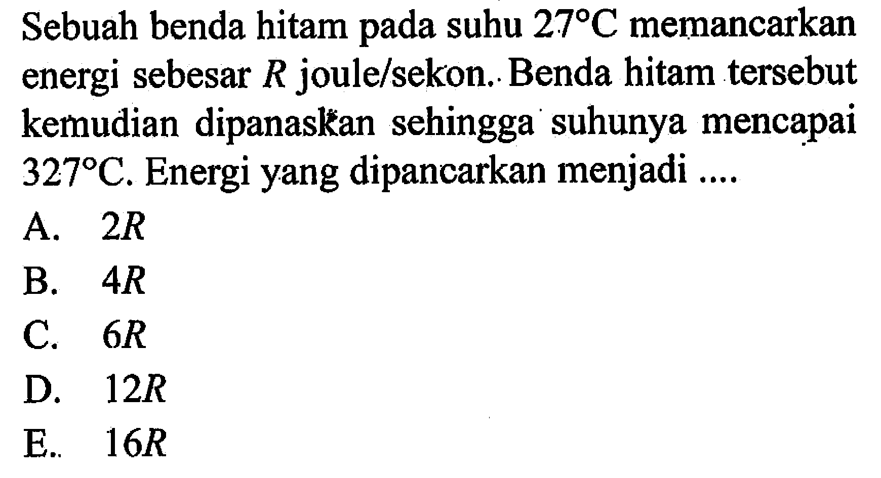 Sebuah benda hitam pada suhu 27 C memancarkan energi sebesar R joule/sekon. Benda hitam tersebut kemudian dipanaskan sehingga suhunya mencapai 327 C. Energi yang dipancarkan menjadi ...