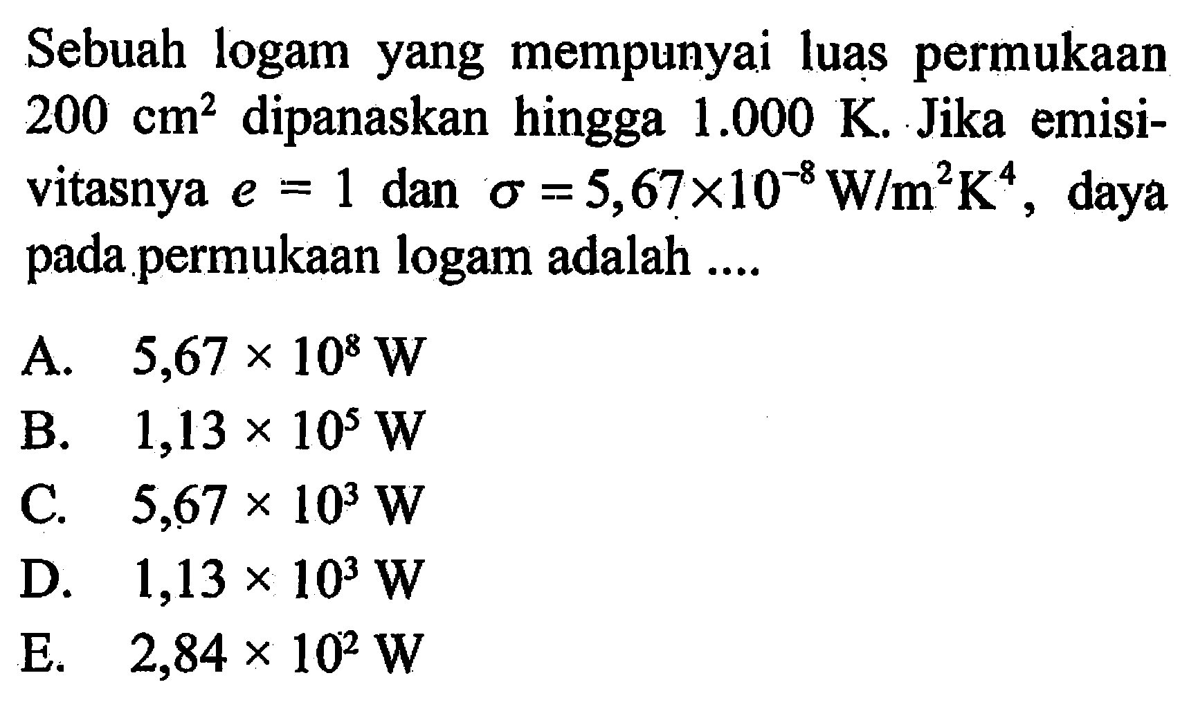 Sebuah logam yang mempunyai luas permukaan  200 cm^2  dipanaskan hingga  1.000 K. Jika emisivitasnya e=1 dan  sigma=5,67 x 10^(-8) W/m^2 K^4, daya pada permukaan logam adalah .... 
