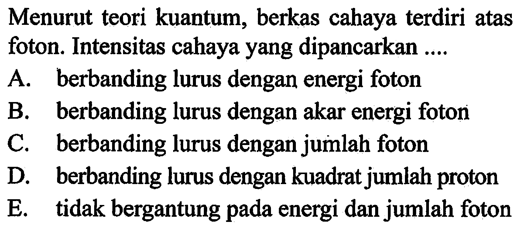 Menurut teori kuantum, berkas cahaya terdiri atas foton. Intensitas cahaya yang dipancarkan ....A. berbanding lurus dengan energi fotonB. berbanding lurus dengan akar energi fotonC. berbanding lurus dengan jumlah fotonD. berbanding lurus dengan kuadrat jumlah protonE. tidak bergantung pada energi dan jumlah foton