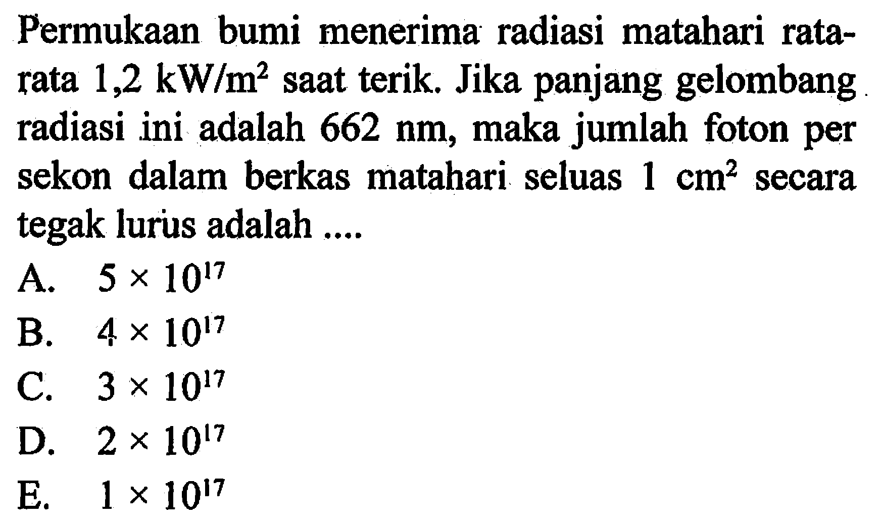 Permukaan bumi menerima radiasi matahari rata-rata 1,2 kW/m^2 saat terik. Jika panjang gelombang radiasi ini adalah 662 nm, maka jumlah foton per sekon dalam berkas matahari seluas 1 cm^2 secara tegak lurus adalah ....