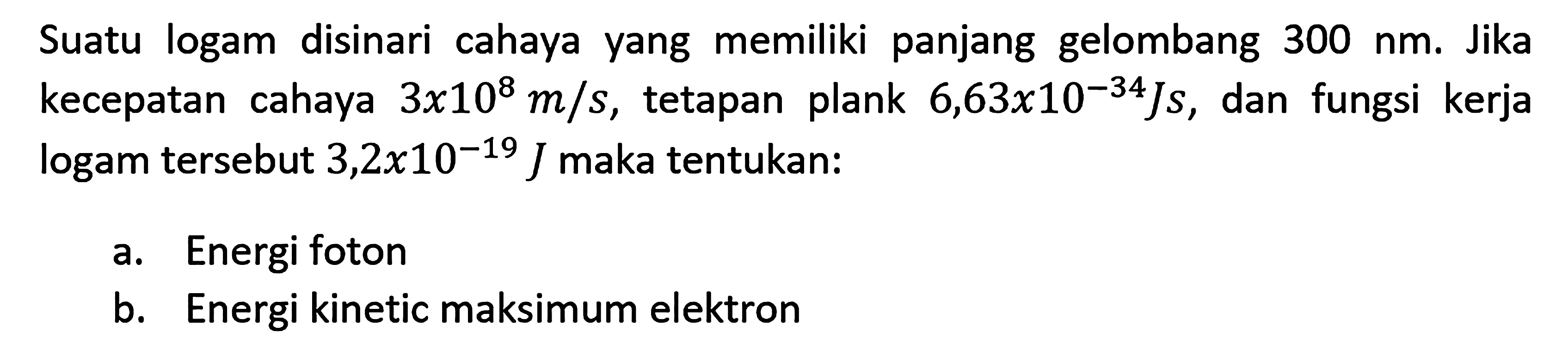 Suatu logam disinari cahaya yang memiliki panjang gelombang 300 nm. Jika kecepatam cahaya 3x10^8 m/s, tetapan plank 6,63x10^(-34)Js, kecepatan dan fungsi kerja logam tersebut 3,2x10^(-19) J maka tentukan: 
a. Energi foton 
b. Energi kinetik maksimum elektron 