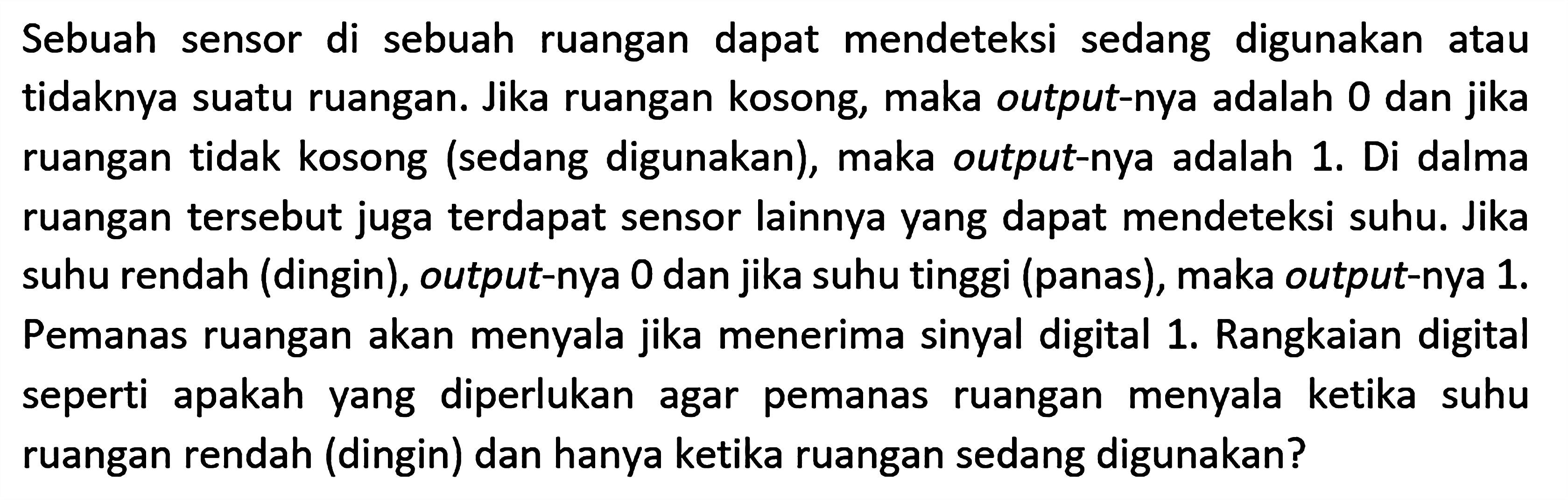 Sebuah sensor di sebuah ruangan dapat mendeteksi sedang digunakan atau tidaknya suatu ruangan. Jika ruangan kosong, maka output-nya adalah 0 dan jika ruangan tidak kosong (sedang digunakan), maka output-nya adalah 1. Di dalma ruangan tersebut juga terdapat sensor lainnya yang dapat mendeteksi suhu. Jika suhu rendah (dingin), output-nya 0 dan jika suhu tinggi (panas), maka output-nya 1. Pemanas ruangan akan menyala jika menerima sinyal digital 1. Rangkaian digital seperti apakah yang diperlukan agar pemanas ruangan menyala ketika suhu ruangan rendah (dingin) dan hanya ketika ruangan sedang digunakan?