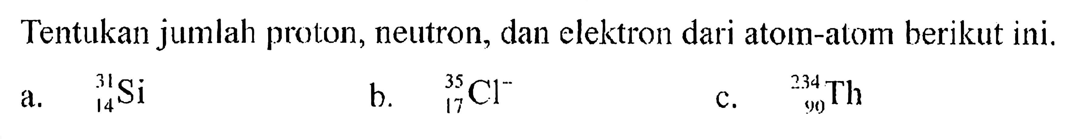 Tentukan jumlah proton, neutron, dan elektron dari atom-atom berikut ini.a.   31 14 Si b.   35 17 Cl^- c.   234 90 Th 