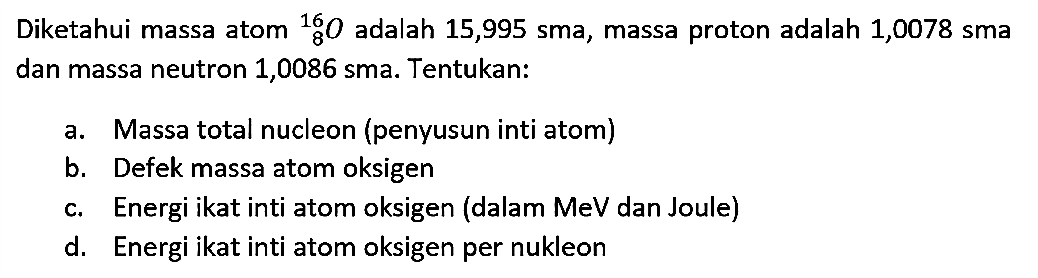 Diketahui massa atom   8^16 O  adalah  15,995 sma , massa proton adalah 1,0078 sma dan massa neutron 1,0086 sma. Tentukan:a. Massa total nucleon (penyusun inti atom)b. Defek massa atom oksigenc. Energi ikat inti atom oksigen (dalam MeV dan Joule)d. Energi ikat inti atom oksigen per nukleon