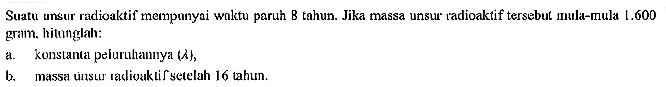 Suatu unsur radioaktif mempunyai waktu paruh 8 tahun. Jika massa unsur radioaktif tersebul mula-mula  1.600  giam, hitınglah:a. konstanta peluruhannya  (lambda) ,b. massa unsur radioaktif setelah 16 tahun.