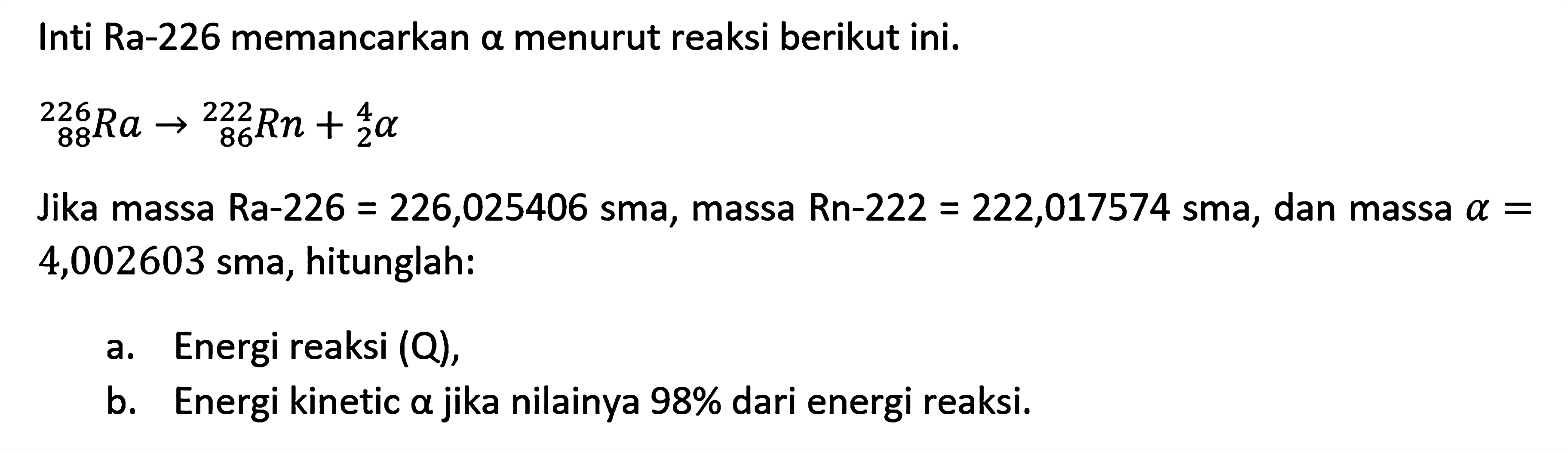 Inti Ra-226 memancarkan a menurut reaksi berikut ini.
226 88 Ra - > 222 86 Rn + 4/2 a
Jika massa Ra-226 = 226,025406  sma, massa Rn-222 = 222,017574 sma, dan massa  a=  4,002603 sma, hitunglah:
a. Energi reaksi (Q),
b. Energi kinetic a jika nilainya 98 % dari energi reaksi.