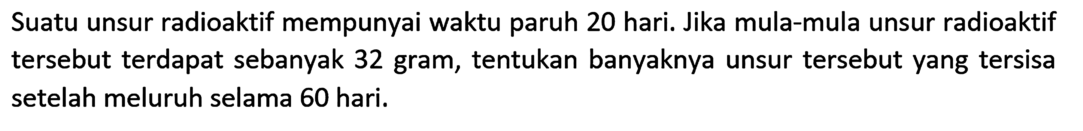 Suatu unsur radioaktif mempunyai waktu paruh 20 hari. Jika mula-mula unsur radioaktif tersebut terdapat sebanyak 32 gram, tentukan banyaknya unsur tersebut yang tersisa setelah meluruh selama 60 hari.