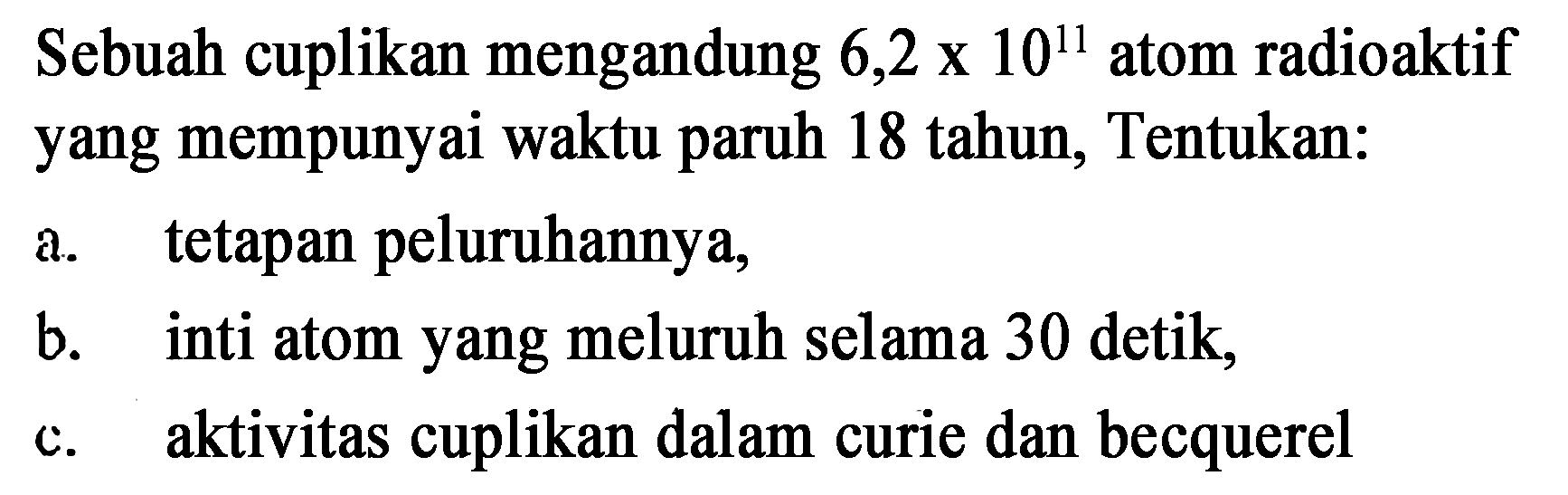 Sebuah cuplikan mengandung 6,2 x 10^11 atom radioaktif yang mempunyai waktu paruh 18 tahun, Tentukan:
a. tetapan peluruhannya,
b. inti atom yang meluruh selama 30 detik,
c. aktivitas cuplikan dalam curie dan becquerel