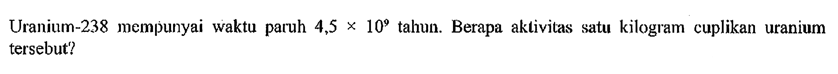 Uranium-238 mempunyai waktu paruh 4,5 x 10^9 tahun. Berapa aktivitas satu kilogram cuplikan uranium tersebut?