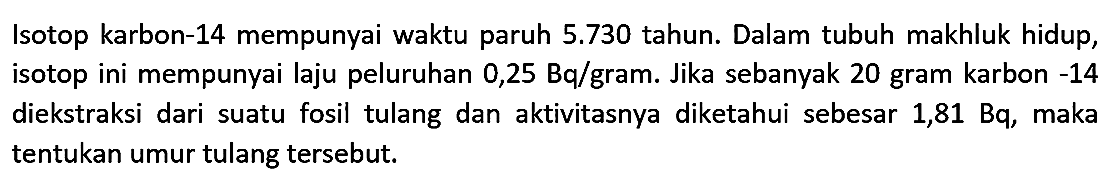 Isotop karbon-14 mempunyai waktu paruh  5.730  tahun. Dalam tubuh makhluk hidup, isotop ini mempunyai laju peluruhan 0,25 Bq/gram. Jika sebanyak 20 gram karbon -14 diekstraksi dari suatu fosil tulang dan aktivitasnya diketahui sebesar  1,81 Bq , maka tentukan umur tulang tersebut.