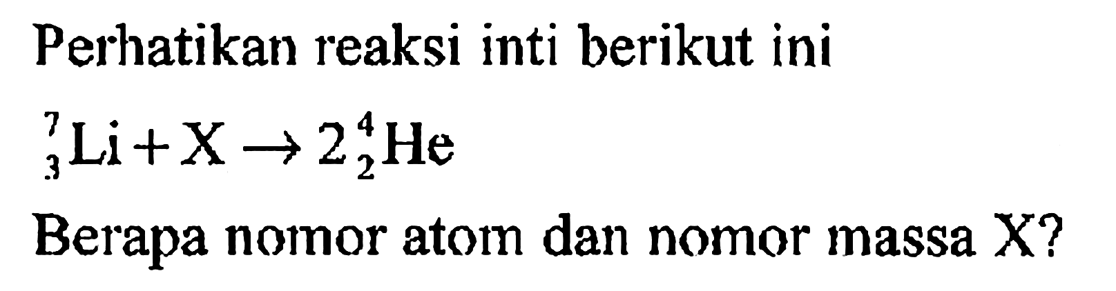 Perhatikan reaksi inti berikut ini

7 3 Li+X -> 2 4 2 He

Berapa nomor atom dan nomor massa X?