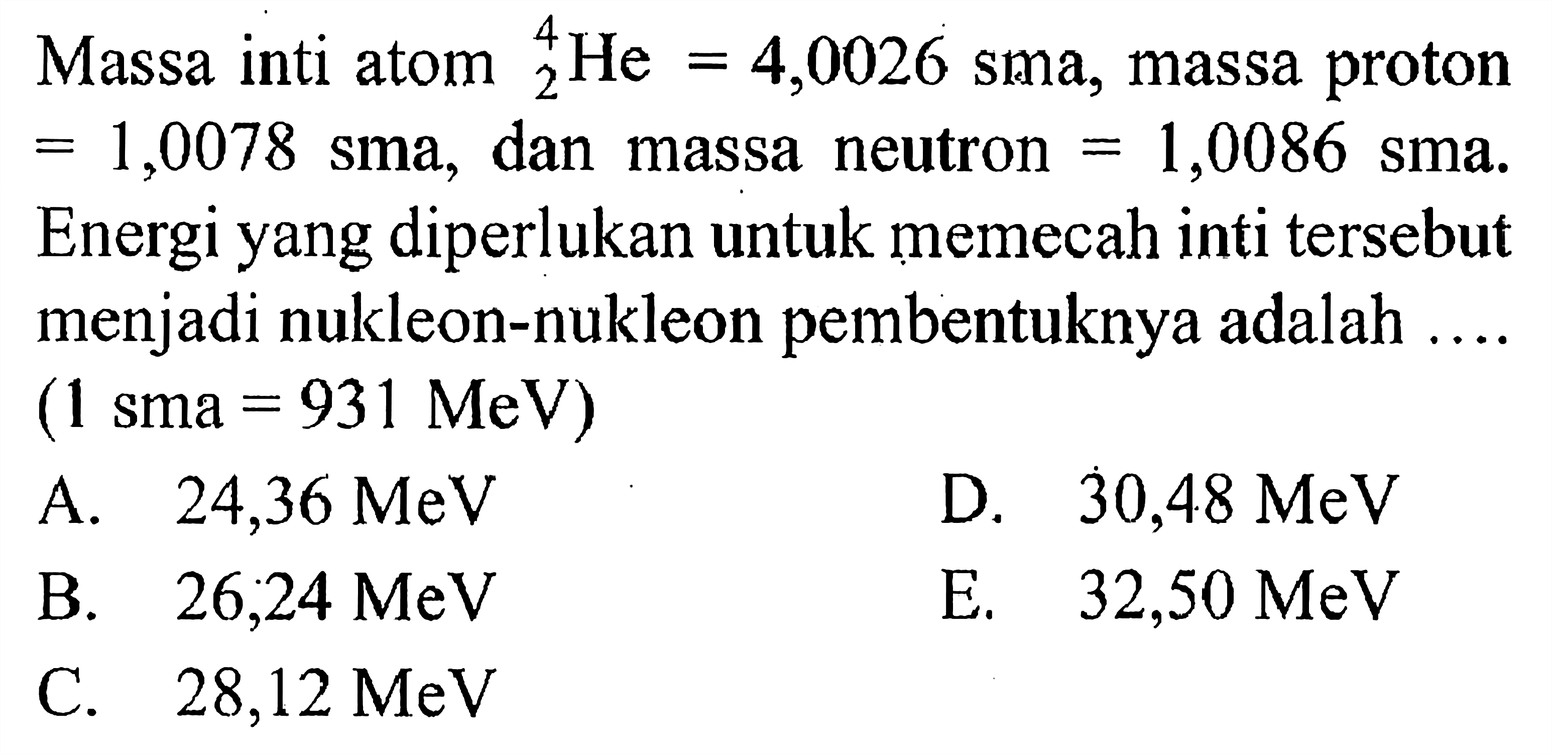 Massa inti atom 4 2 He=4,0026 sma, massa proton =1,0078 sma, dan massa neutron =1,0086 sma. Energi yang diperlukan untuk memecah inti tersebut menjadi nukleon-nukleon pembentuknya adalah .... (1 sma=931 MeV)