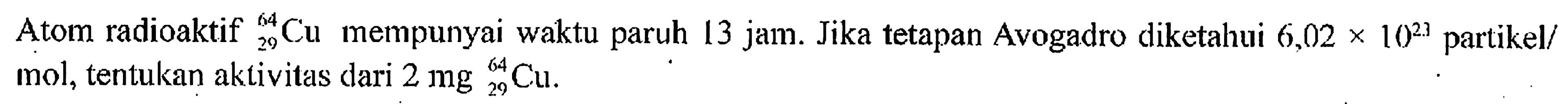 Atom radioaktif 64 29 Cu mempunyai waktu paruh 13 jam. Jika tetapan Avogadro diketahui 6,02 x 10^23. partikel/mol, tentukan aktivitas dari 2 mg 64 29 Cu.