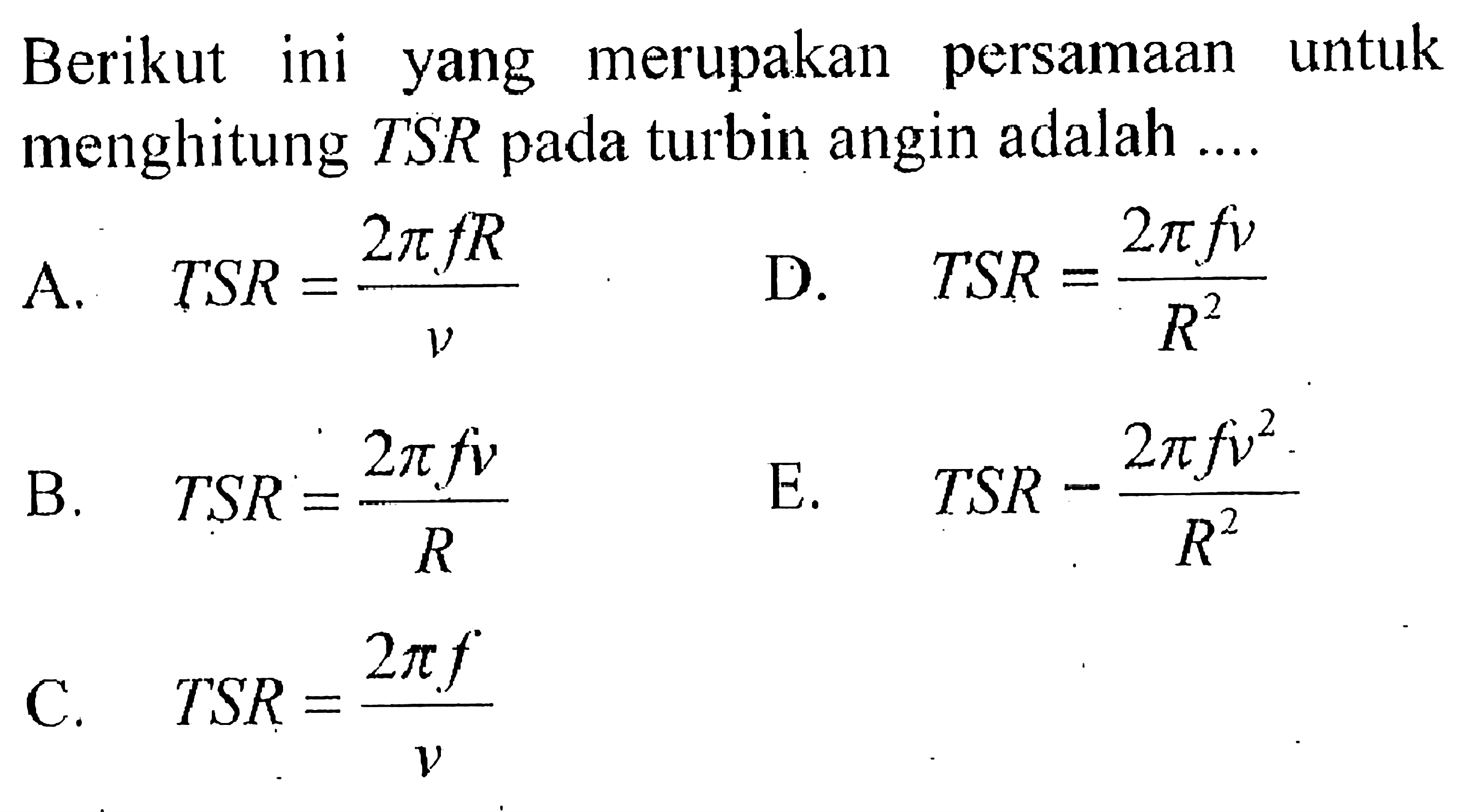 Berikut ini yang merupakan persamaan untuk menghitung TSR pada turbin angin adalah ....
A. TSR=(2 pi f R)/v D. TSR=(2 pi f v)/(R^2) B. TSR=(2 pi f v)/R E. TSR = (2 pi f v^2)/(R^2) C. TSR=(2 pi f)/v
