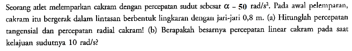 Seorang atlet melemparkan calkram dengan percepatan sudut sebesar alpha -50 rad/s^2 . Pada awal pelemparan, cakram itu bergerak dalam lintasan berbentuk lingkaran dengan jari-jari 0,8 m. (a) Hitunglah percepatan tangensial dan percepatan radial cakram! (b) Berapakah besarnya percepatan linear cakram pada saat kelajuan sudutnya 10 rad/s?