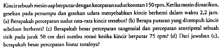 Kincir sebuah mesin uap berputar dengan kecepatan sudut konstan 150 rpm. Ketika mesin dimatikan, gesekan pada penumpu dan gesekan udara menyebabkan kincir berhenti dalam waktu 2,2 jam. 
(a) Berapakah percepatan sudut rata-rata kincir tersebut? 
(b) Berapa putaran yang ditempuh kincir sebelum berhenti? 
(c) Berapakah besar percepatan tangensial dan percepatan sentripetal sebuah titik pada jarak 50 cm dari sumbu rotasi ketika kincir berputar 75 rpm? 
(d) Dari jawaban (c), berapakah besar percepatan linear totalnya?