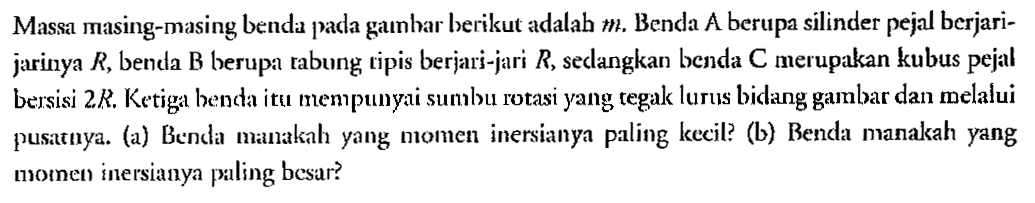 Massa masing-masing benda pada gambar herikut adalah m. Benda A berupa silinder pejal berjari-jarinya R, benda B berupa tabung ripis berjari-jari R, sedangkan benda C merupakan kubus pejal bersisi 2R. Ketiga benda itu mempunyai sumbu rotasi yang regak lurus bidang gambar dan melalui pusatuya. (a) Benda manakah yang momen inersianya paling kecil? (b) Benda manakah yang momen inersianya paling besar?