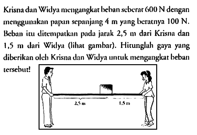 Krisna dan Widya mengangkat beban seberat 600 N dengan menggunakan papan sepanjang 4 m yang beratnya 100 N. Beban itu ditempatkan pada jarak 2,5 m dari Krisna dan 1,5 m dari Widya (lihat gambar). Hitunglah gaya yang diberikan oleh Krisna dan Widya untuk mengangkat beban tersebut!